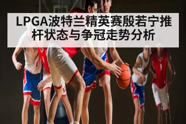 LPGA波特兰精英赛殷若宁推杆状态与争冠走势分析